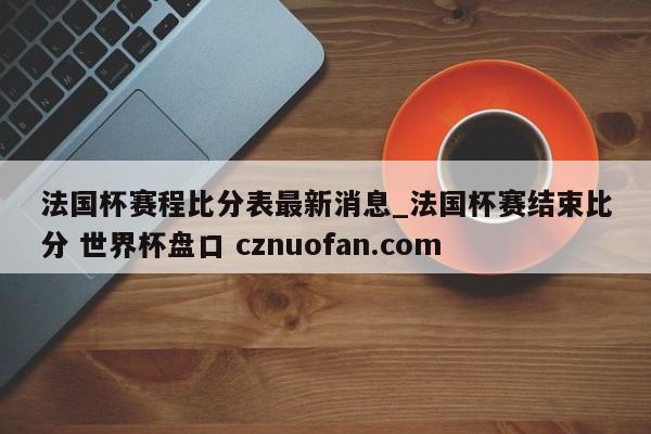 法国杯赛程比分表最新消息_法国杯赛结束比分 世界杯盘口 cznuofan.com