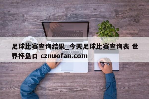 足球比赛查询结果_今天足球比赛查询表 世界杯盘口 cznuofan.com