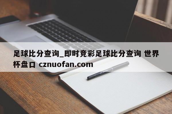 足球比分查询_即时竞彩足球比分查询 世界杯盘口 cznuofan.com