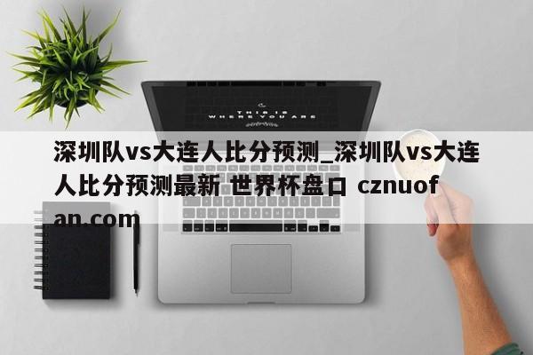 深圳队vs大连人比分预测_深圳队vs大连人比分预测最新 世界杯盘口 cznuofan.com