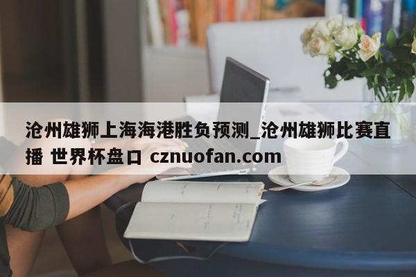 沧州雄狮上海海港胜负预测_沧州雄狮比赛直播 世界杯盘口 cznuofan.com