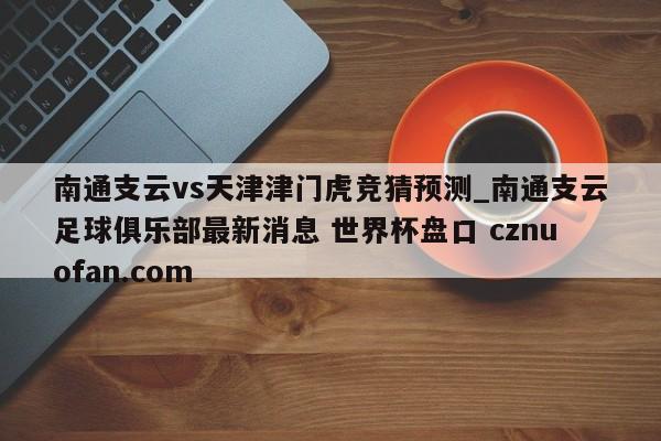 南通支云vs天津津门虎竞猜预测_南通支云足球俱乐部最新消息 世界杯盘口 cznuofan.com