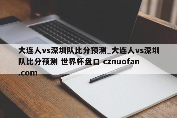 大连人vs深圳队比分预测_大连人vs深圳队比分预测 世界杯盘口 cznuofan.com