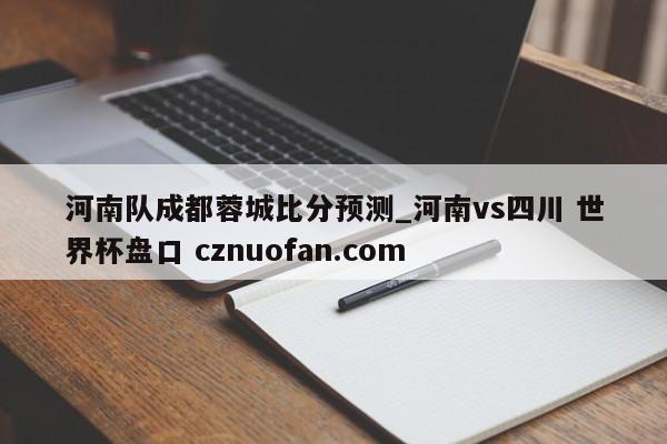河南队成都蓉城比分预测_河南vs四川 世界杯盘口 cznuofan.com
