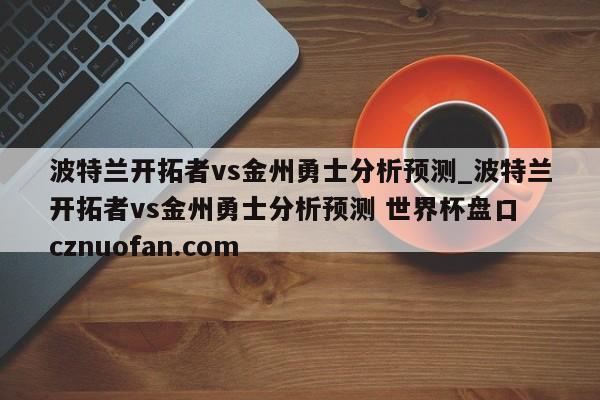 波特兰开拓者vs金州勇士分析预测_波特兰开拓者vs金州勇士分析预测 世界杯盘口 cznuofan.com