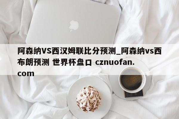 阿森纳VS西汉姆联比分预测_阿森纳vs西布朗预测 世界杯盘口 cznuofan.com