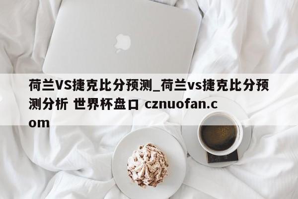 荷兰VS捷克比分预测_荷兰vs捷克比分预测分析 世界杯盘口 cznuofan.com