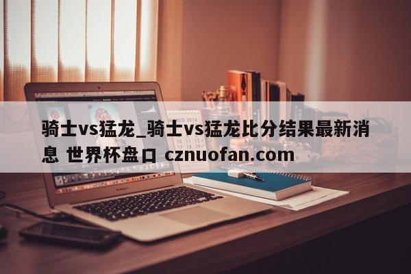 骑士vs猛龙_骑士vs猛龙比分结果最新消息 世界杯盘口 cznuofan.com