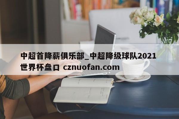 中超首降薪俱乐部_中超降级球队2021 世界杯盘口 cznuofan.com