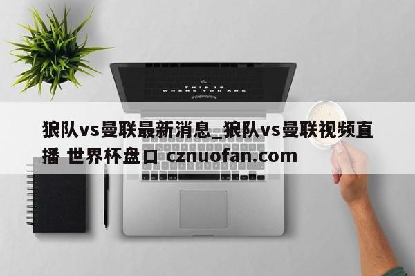 狼队vs曼联最新消息_狼队vs曼联视频直播 世界杯盘口 cznuofan.com