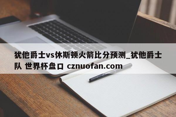 犹他爵士vs休斯顿火箭比分预测_犹他爵士队 世界杯盘口 cznuofan.com