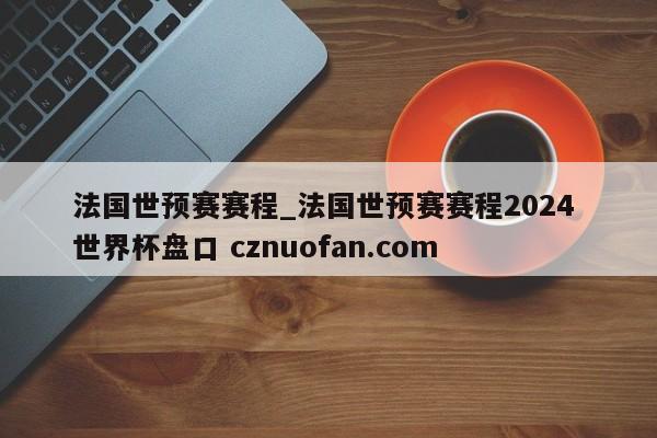 法国世预赛赛程_法国世预赛赛程2024 世界杯盘口 cznuofan.com