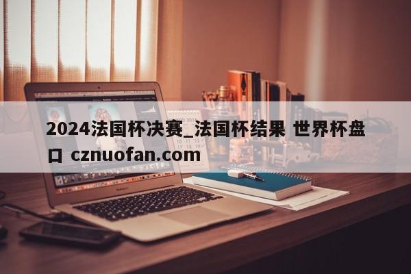 2024法国杯决赛_法国杯结果 世界杯盘口 cznuofan.com