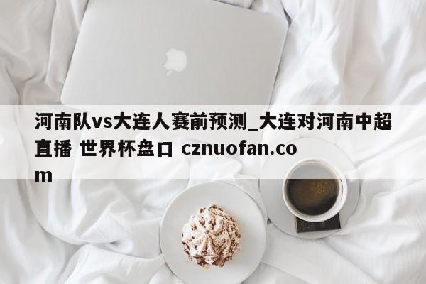 河南队vs大连人赛前预测_大连对河南中超直播 世界杯盘口 cznuofan.com