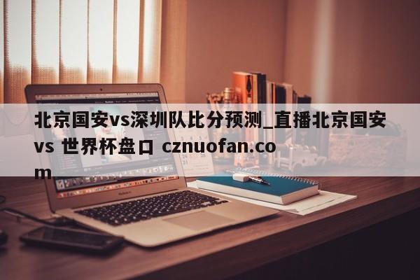 北京国安vs深圳队比分预测_直播北京国安vs 世界杯盘口 cznuofan.com