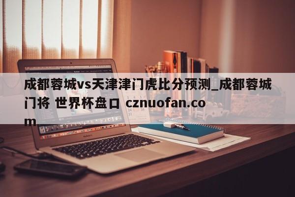 成都蓉城vs天津津门虎比分预测_成都蓉城门将 世界杯盘口 cznuofan.com