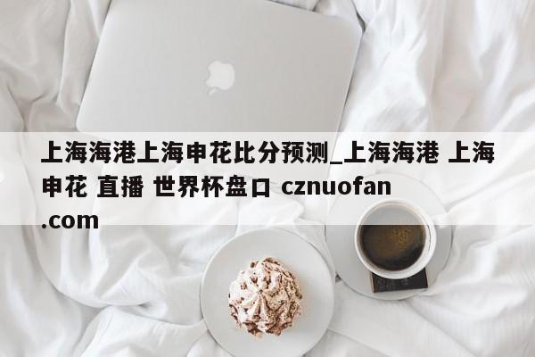 上海海港上海申花比分预测_上海海港 上海申花 直播 世界杯盘口 cznuofan.com