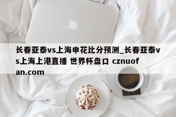 长春亚泰vs上海申花比分预测_长春亚泰vs上海上港直播 世界杯盘口 cznuofan.com