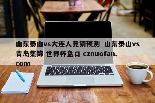 山东泰山vs大连人竞猜预测_山东泰山vs青岛集锦 世界杯盘口 cznuofan.com