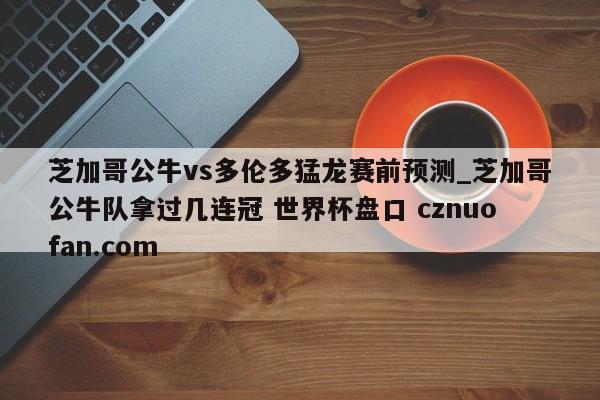 芝加哥公牛vs多伦多猛龙赛前预测_芝加哥公牛队拿过几连冠 世界杯盘口 cznuofan.com