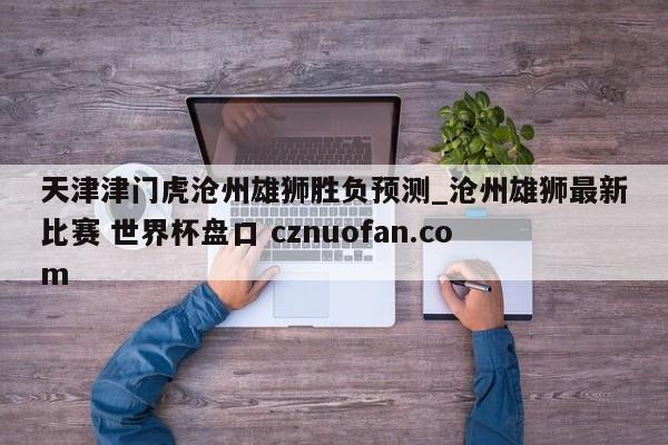 天津津门虎沧州雄狮胜负预测_沧州雄狮最新比赛 世界杯盘口 cznuofan.com