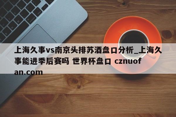 上海久事vs南京头排苏酒盘口分析_上海久事能进季后赛吗 世界杯盘口 cznuofan.com