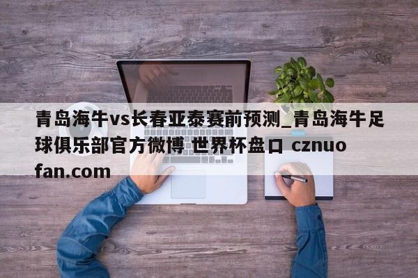 青岛海牛vs长春亚泰赛前预测_青岛海牛足球俱乐部官方微博 世界杯盘口 cznuofan.com