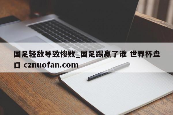 国足轻敌导致惨败_国足踢赢了谁 世界杯盘口 cznuofan.com