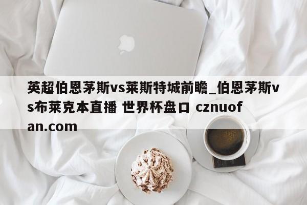 英超伯恩茅斯vs莱斯特城前瞻_伯恩茅斯vs布莱克本直播 世界杯盘口 cznuofan.com