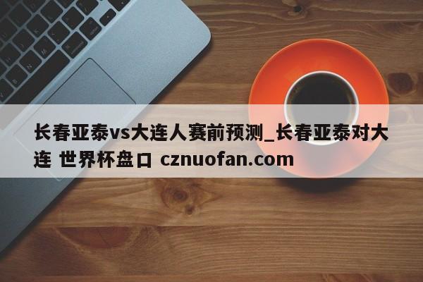 长春亚泰vs大连人赛前预测_长春亚泰对大连 世界杯盘口 cznuofan.com