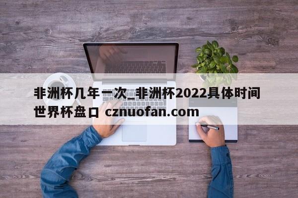 非洲杯几年一次_非洲杯2022具体时间 世界杯盘口 cznuofan.com