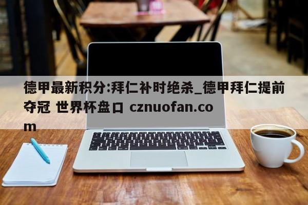 德甲最新积分:拜仁补时绝杀_德甲拜仁提前夺冠 世界杯盘口 cznuofan.com