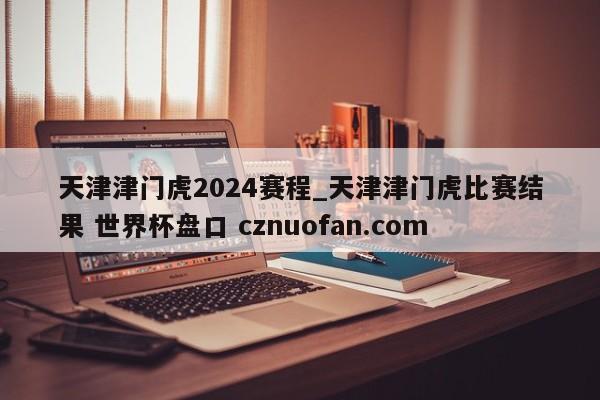 天津津门虎2024赛程_天津津门虎比赛结果 世界杯盘口 cznuofan.com