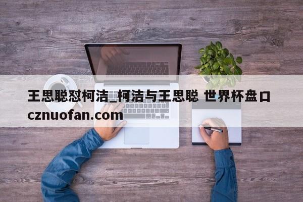 王思聪怼柯洁_柯洁与王思聪 世界杯盘口 cznuofan.com