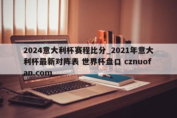 2024意大利杯赛程比分_2021年意大利杯最新对阵表 世界杯盘口 cznuofan.com