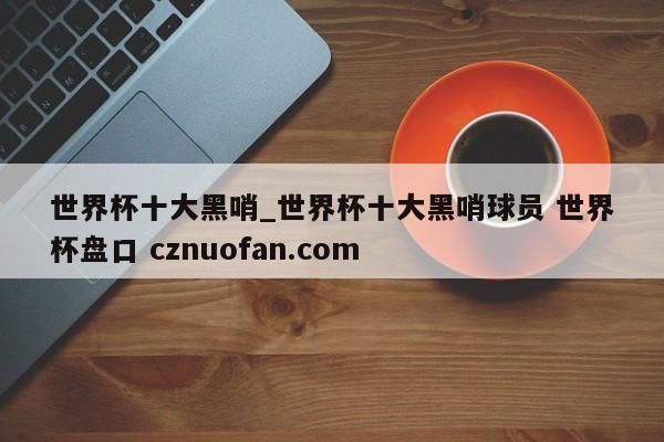 世界杯十大黑哨_世界杯十大黑哨球员 世界杯盘口 cznuofan.com