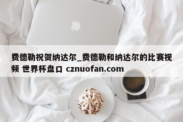 费德勒祝贺纳达尔_费德勒和纳达尔的比赛视频 世界杯盘口 cznuofan.com