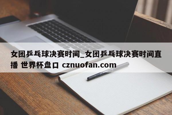女团乒乓球决赛时间_女团乒乓球决赛时间直播 世界杯盘口 cznuofan.com