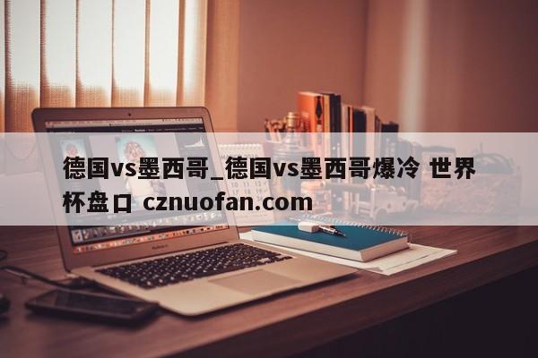 德国vs墨西哥_德国vs墨西哥爆冷 世界杯盘口 cznuofan.com