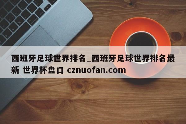 西班牙足球世界排名_西班牙足球世界排名最新 世界杯盘口 cznuofan.com