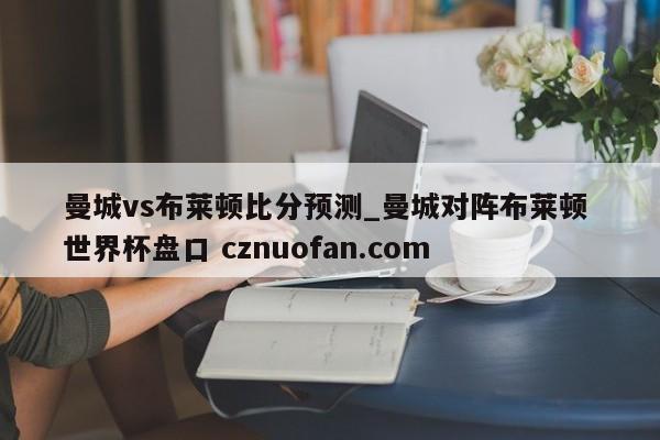 曼城vs布莱顿比分预测_曼城对阵布莱顿 世界杯盘口 cznuofan.com