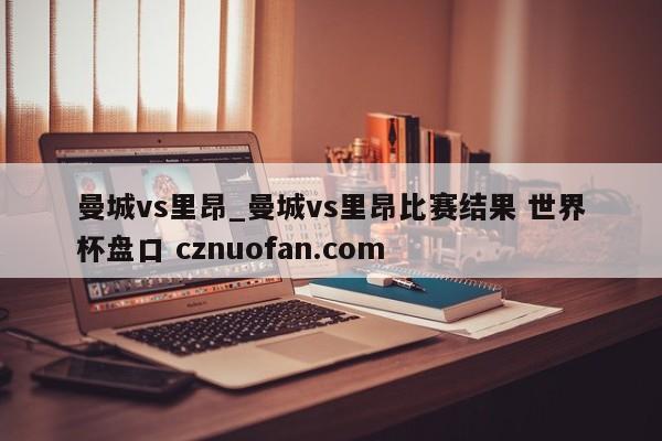 曼城vs里昂_曼城vs里昂比赛结果 世界杯盘口 cznuofan.com