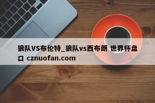 狼队VS布伦特_狼队vs西布朗 世界杯盘口 cznuofan.com