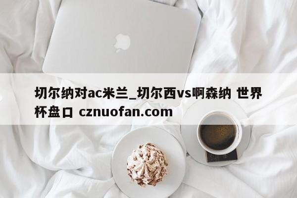 切尔纳对ac米兰_切尔西vs啊森纳 世界杯盘口 cznuofan.com