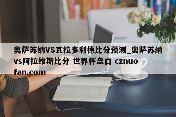 奥萨苏纳VS瓦拉多利德比分预测_奥萨苏纳vs阿拉维斯比分 世界杯盘口 cznuofan.com