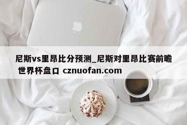 尼斯vs里昂比分预测_尼斯对里昂比赛前瞻 世界杯盘口 cznuofan.com
