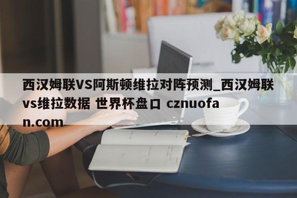 西汉姆联VS阿斯顿维拉对阵预测_西汉姆联vs维拉数据 世界杯盘口 cznuofan.com