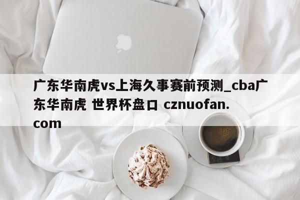广东华南虎vs上海久事赛前预测_cba广东华南虎 世界杯盘口 cznuofan.com
