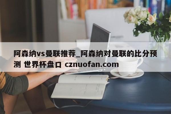 阿森纳vs曼联推荐_阿森纳对曼联的比分预测 世界杯盘口 cznuofan.com
