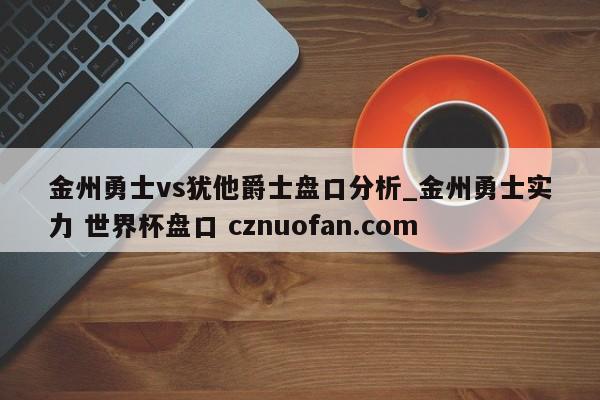金州勇士vs犹他爵士盘口分析_金州勇士实力 世界杯盘口 cznuofan.com